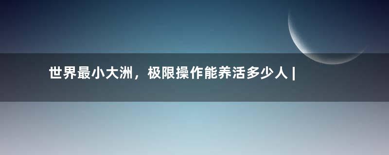 世界最小大洲，极限操作能养活多少人 | 地球知识局
